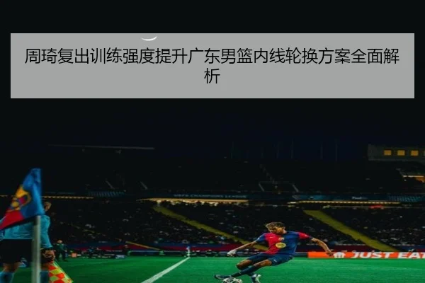 周琦复出训练强度提升广东男篮内线轮换方案全面解析