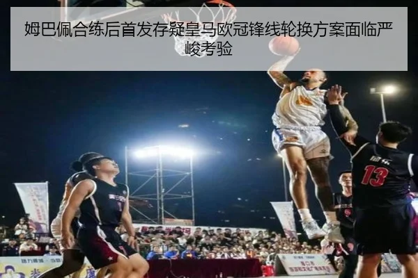 姆巴佩合练后首发存疑皇马欧冠锋线轮换方案面临严峻考验